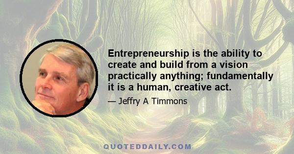 Entrepreneurship is the ability to create and build from a vision practically anything; fundamentally it is a human, creative act.