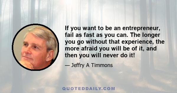 If you want to be an entrepreneur, fail as fast as you can. The longer you go without that experience, the more afraid you will be of it, and then you will never do it!