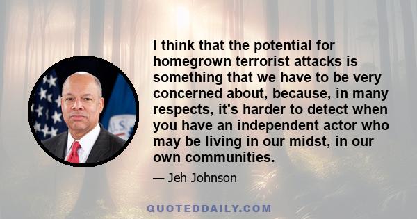 I think that the potential for homegrown terrorist attacks is something that we have to be very concerned about, because, in many respects, it's harder to detect when you have an independent actor who may be living in