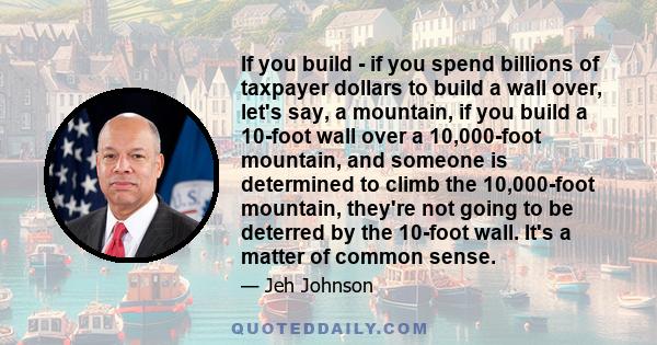 If you build - if you spend billions of taxpayer dollars to build a wall over, let's say, a mountain, if you build a 10-foot wall over a 10,000-foot mountain, and someone is determined to climb the 10,000-foot mountain, 