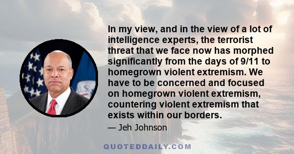 In my view, and in the view of a lot of intelligence experts, the terrorist threat that we face now has morphed significantly from the days of 9/11 to homegrown violent extremism. We have to be concerned and focused on