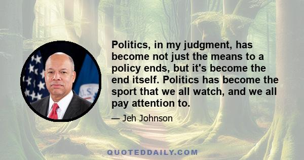 Politics, in my judgment, has become not just the means to a policy ends, but it's become the end itself. Politics has become the sport that we all watch, and we all pay attention to.