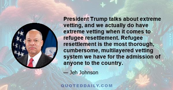 President Trump talks about extreme vetting, and we actually do have extreme vetting when it comes to refugee resettlement. Refugee resettlement is the most thorough, cumbersome, multilayered vetting system we have for