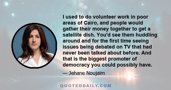 I used to do volunteer work in poor areas of Cairo, and people would gather their money together to get a satellite dish. You'd see them huddling around and for the first time seeing issues being debated on TV that had