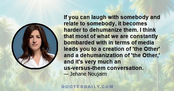 If you can laugh with somebody and relate to somebody, it becomes harder to dehumanize them. I think that most of what we are constantly bombarded with in terms of media leads you to a creation of 'the Other' and a