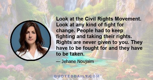 Look at the Civil Rights Movement. Look at any kind of fight for change. People had to keep fighting and taking their rights. Rights are never given to you. They have to be fought for and they have to be taken.