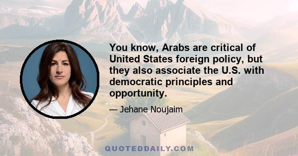 You know, Arabs are critical of United States foreign policy, but they also associate the U.S. with democratic principles and opportunity.