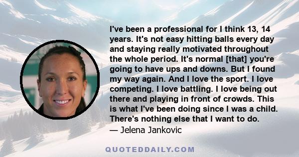 I've been a professional for I think 13, 14 years. It's not easy hitting balls every day and staying really motivated throughout the whole period. It's normal [that] you're going to have ups and downs. But I found my