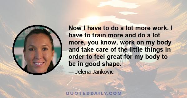 Now I have to do a lot more work. I have to train more and do a lot more, you know, work on my body and take care of the little things in order to feel great for my body to be in good shape.