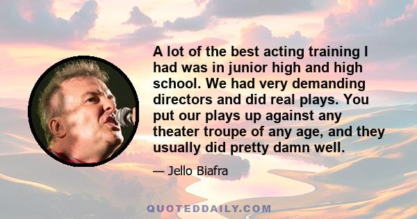 A lot of the best acting training I had was in junior high and high school. We had very demanding directors and did real plays. You put our plays up against any theater troupe of any age, and they usually did pretty