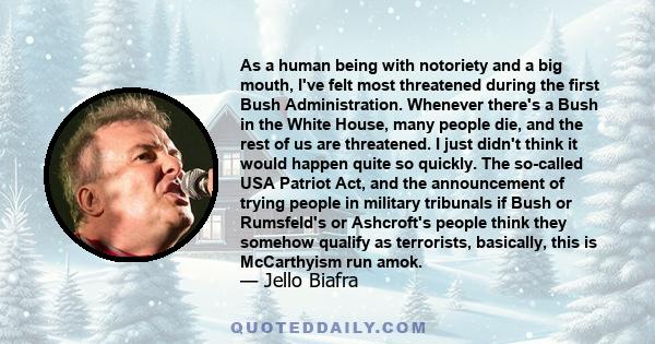 As a human being with notoriety and a big mouth, I've felt most threatened during the first Bush Administration. Whenever there's a Bush in the White House, many people die, and the rest of us are threatened. I just