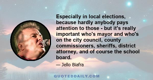 Especially in local elections, because hardly anybody pays attention to those - but it's really important who's mayor and who's on the city council, county commissioners, sheriffs, district attorney, and of course the