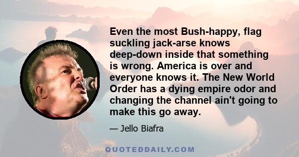 Even the most Bush-happy, flag suckling jack-arse knows deep-down inside that something is wrong. America is over and everyone knows it. The New World Order has a dying empire odor and changing the channel ain't going