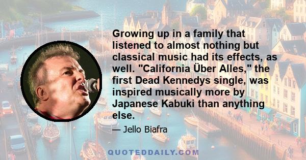 Growing up in a family that listened to almost nothing but classical music had its effects, as well. California Über Alles, the first Dead Kennedys single, was inspired musically more by Japanese Kabuki than anything