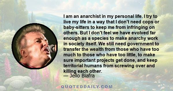 I am an anarchist in my personal life. I try to live my life in a way that I don't need cops or baby-sitters to keep me from infringing on others. But I don't feel we have evolved far enough as a species to make anarchy 