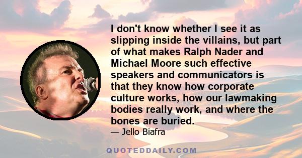 I don't know whether I see it as slipping inside the villains, but part of what makes Ralph Nader and Michael Moore such effective speakers and communicators is that they know how corporate culture works, how our