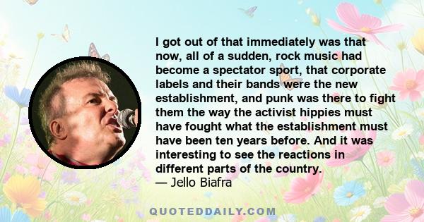 I got out of that immediately was that now, all of a sudden, rock music had become a spectator sport, that corporate labels and their bands were the new establishment, and punk was there to fight them the way the