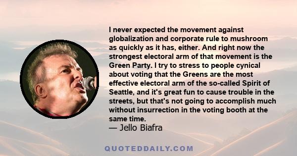 I never expected the movement against globalization and corporate rule to mushroom as quickly as it has, either. And right now the strongest electoral arm of that movement is the Green Party. I try to stress to people