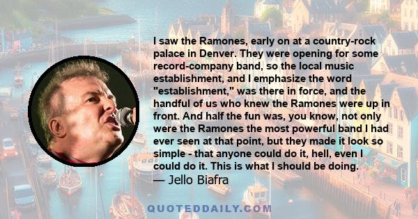 I saw the Ramones, early on at a country-rock palace in Denver. They were opening for some record-company band, so the local music establishment, and I emphasize the word establishment, was there in force, and the