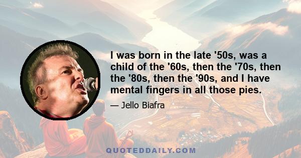 I was born in the late '50s, was a child of the '60s, then the '70s, then the '80s, then the '90s, and I have mental fingers in all those pies.