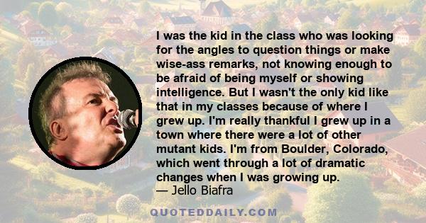 I was the kid in the class who was looking for the angles to question things or make wise-ass remarks, not knowing enough to be afraid of being myself or showing intelligence. But I wasn't the only kid like that in my