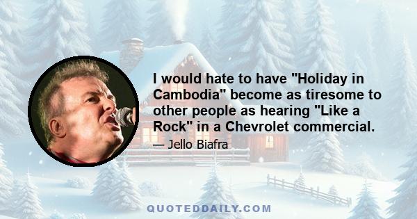 I would hate to have Holiday in Cambodia become as tiresome to other people as hearing Like a Rock in a Chevrolet commercial.