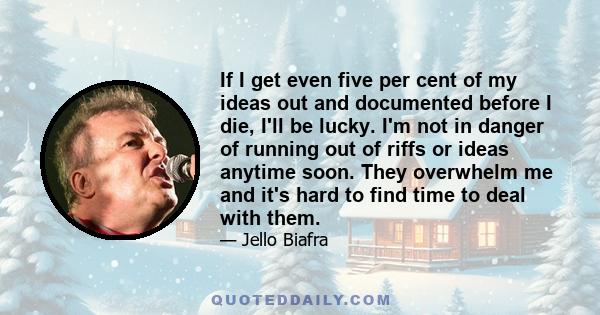 If I get even five per cent of my ideas out and documented before I die, I'll be lucky. I'm not in danger of running out of riffs or ideas anytime soon. They overwhelm me and it's hard to find time to deal with them.