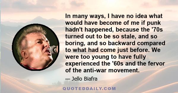 In many ways, I have no idea what would have become of me if punk hadn't happened, because the '70s turned out to be so stale, and so boring, and so backward compared to what had come just before. We were too young to