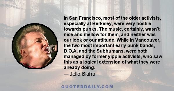 In San Francisco, most of the older activists, especially at Berkeley, were very hostile towards punks. The music, certainly, wasn't nice and mellow for them, and neither was our look or our attitude. While in