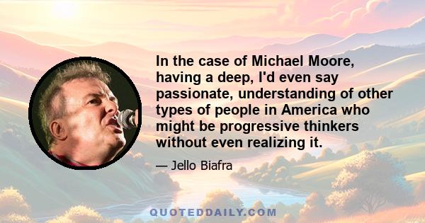 In the case of Michael Moore, having a deep, I'd even say passionate, understanding of other types of people in America who might be progressive thinkers without even realizing it.