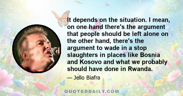 It depends on the situation. I mean, on one hand there's the argument that people should be left alone on the other hand, there's the argument to wade in a stop slaughters in places like Bosnia and Kosovo and what we