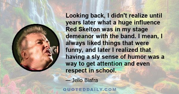 Looking back, I didn't realize until years later what a huge influence Red Skelton was in my stage demeanor with the band. I mean, I always liked things that were funny, and later I realized that having a sly sense of