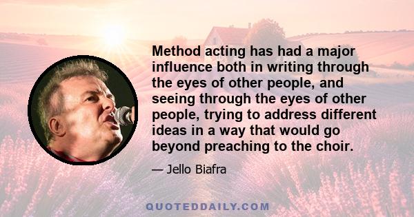 Method acting has had a major influence both in writing through the eyes of other people, and seeing through the eyes of other people, trying to address different ideas in a way that would go beyond preaching to the