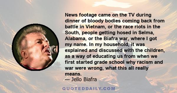 News footage came on the TV during dinner of bloody bodies coming back from battle in Vietnam, or the race riots in the South, people getting hosed in Selma, Alabama, or the Biafra war, where I got my name. In my