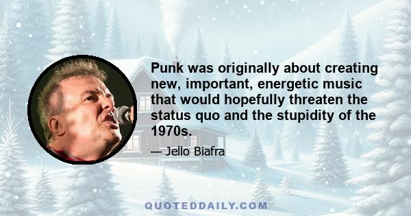 Punk was originally about creating new, important, energetic music that would hopefully threaten the status quo and the stupidity of the 1970s.