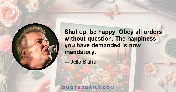 Shut up, be happy. Obey all orders without question. The happiness you have demanded is now mandatory.