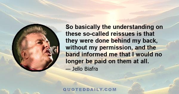 So basically the understanding on these so-called reissues is that they were done behind my back, without my permission, and the band informed me that I would no longer be paid on them at all.