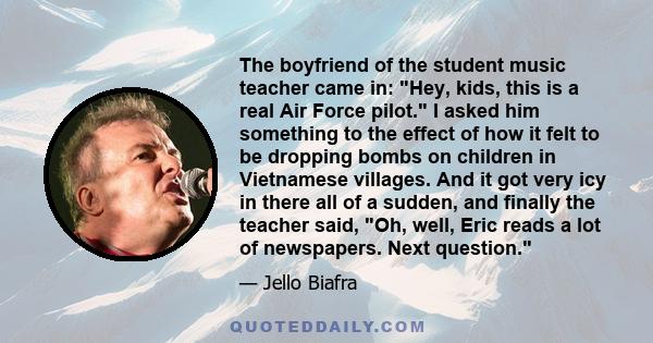 The boyfriend of the student music teacher came in: Hey, kids, this is a real Air Force pilot. I asked him something to the effect of how it felt to be dropping bombs on children in Vietnamese villages. And it got very