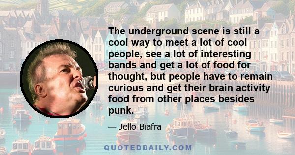 The underground scene is still a cool way to meet a lot of cool people, see a lot of interesting bands and get a lot of food for thought, but people have to remain curious and get their brain activity food from other