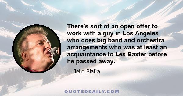 There's sort of an open offer to work with a guy in Los Angeles who does big band and orchestra arrangements who was at least an acquaintance to Les Baxter before he passed away.