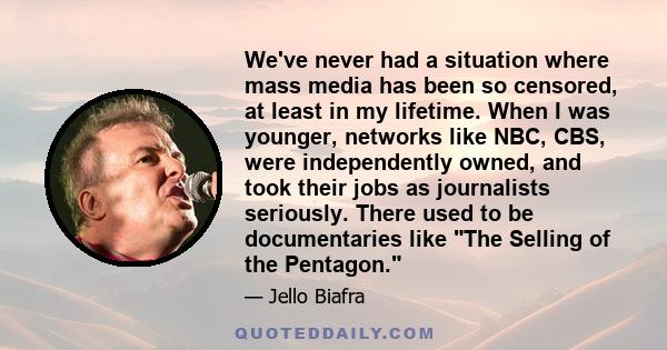 We've never had a situation where mass media has been so censored, at least in my lifetime. When I was younger, networks like NBC, CBS, were independently owned, and took their jobs as journalists seriously. There used