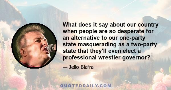 What does it say about our country when people are so desperate for an alternative to our one-party state masquerading as a two-party state that they'll even elect a professional wrestler governor?