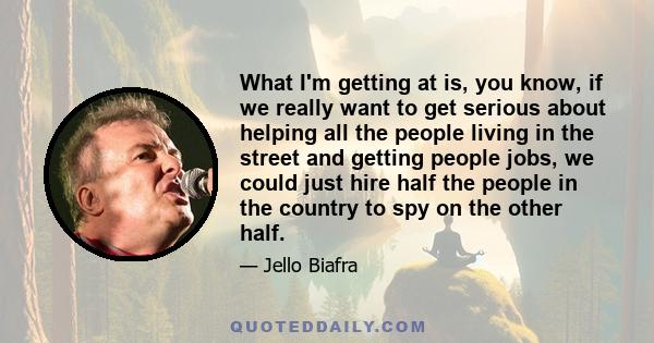 What I'm getting at is, you know, if we really want to get serious about helping all the people living in the street and getting people jobs, we could just hire half the people in the country to spy on the other half.