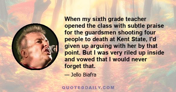 When my sixth grade teacher opened the class with subtle praise for the guardsmen shooting four people to death at Kent State, I'd given up arguing with her by that point. But I was very riled up inside and vowed that I 