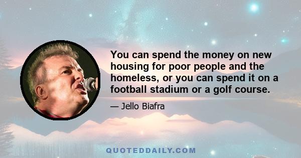 You can spend the money on new housing for poor people and the homeless, or you can spend it on a football stadium or a golf course.