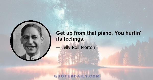 Get up from that piano. You hurtin' its feelings.