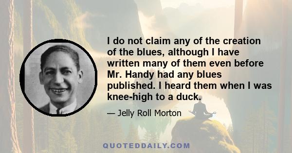 I do not claim any of the creation of the blues, although I have written many of them even before Mr. Handy had any blues published. I heard them when I was knee-high to a duck.