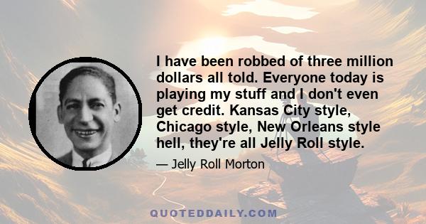 I have been robbed of three million dollars all told. Everyone today is playing my stuff and I don't even get credit. Kansas City style, Chicago style, New Orleans style hell, they're all Jelly Roll style.