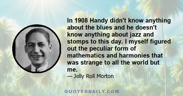 In 1908 Handy didn't know anything about the blues and he doesn't know anything about jazz and stomps to this day. I myself figured out the peculiar form of mathematics and harmonies that was strange to all the world