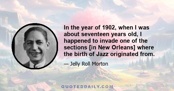 In the year of 1902, when I was about seventeen years old, I happened to invade one of the sections [in New Orleans] where the birth of Jazz originated from.